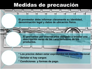 Medidas de
Medidasprecauciónprecaución
de

El proveedor debe informar claramente su identidad,
denominación legal y datos de ubicación física.

El proveedor por internet está obligado a brindar una
descripción veraz de las características de los
productos.

* Los precios deben estar expresados en moneda nacional
* Señalar si hay cargos
* Condiciones y formas de pago.

 