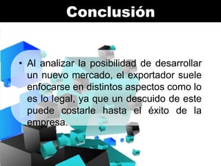 Conclusión

• Al analizar la posibilidad de desarrollar
un nuevo mercado, el exportador suele
enfocarse en distintos aspectos como lo
es lo legal, ya que un descuido de este
puede costarle hasta el éxito de la
empresa.

 