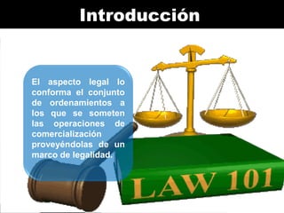 Introducción

El aspecto legal lo
conforma el conjunto
de ordenamientos a
los que se someten
las operaciones de
comercialización
proveyéndolas de un
marco de legalidad.

 