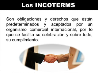 Los INCOTERMS
Son obligaciones y derechos que están
predeterminados y aceptados por un
organismo comercial internacional, por lo
que se facilita su celebración y sobre todo,
su cumplimiento.

 