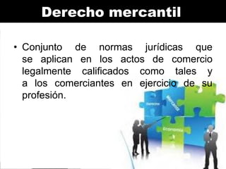 Derecho mercantil
• Conjunto de normas jurídicas que
se aplican en los actos de comercio
legalmente calificados como tales y
a los comerciantes en ejercicio de su
profesión.

 
