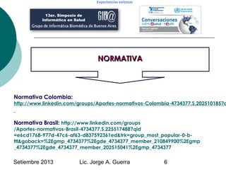 Setiembre 2013 Lic. Jorge A. Guerra 6
NORMATIVANORMATIVA
13er. Simposio de
Informática en Salud
Experiencias exitosas
Norm...