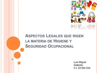 ASPECTOS LEGALES QUE RIGEN 
LA MATERIA DE HIGIENE Y 
SEGURIDAD OCUPACIONAL 
Luis Miguel 
Gallardo 
C.I: 24 654 534 
 
