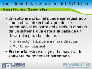 Los derechos del autor del SW Libre Cuestiones Generales Un software original puede ser registrado como obra intelectual y puede ser patentado si es parte del diseño o modelo de un sistema que esté a la base de un desarrollo para la industria Línea automática de ensamble de autos Monitoreo industrial En teoría  esto excluye a la mayoría del software de poder ser patentado 