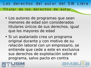 Los derechos del autor del SW Libre Titular de los derechos de autor Los autores de programas que sean menores de edad son considerados titulares únicos de sus derechos, igual que los mayores de edad Si un asalariado crea un programa original durante y con motivo de su relación laboral con un empresario, se entiende que cede a este en exclusiva sus derechos de explotación sobre el programa, salvo pacto en contra 