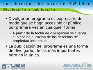 Los derechos del autor del SW Libre Divulgación y publicación Divulgar un programa es expresarlo de modo que se haga accesible al público por primera vez en cualquier forma A partir de la fecha de divulgación se cuenta el plazo de duración de los derechos de propiedad intelectual La publicación del programa es una forma de divulgarlo, de las más importantes pero no la única 