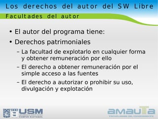 Los derechos del autor del SW Libre Facultades del autor El autor del programa tiene: Derechos patrimoniales La facultad de explotarlo en cualquier forma y obtener remuneración por ello El derecho a obtener remuneración por el simple acceso a las fuentes El derecho a autorizar o prohibir su uso, divulgación y explotación 