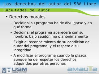 Derechos morales Decidir si su programa ha de divulgarse y en qué forma Decidir si el programa aparecerá con su nombre, bajo seudónimo o anónimamente Exigir el reconocimiento de su condición de autor del programa, y el respeto a su integridad A modiﬁcar el programa cuando le plazca, aunque ha de respetar los derechos adquiridos por otras personas Los derechos del autor del SW Libre Facultades del autor 