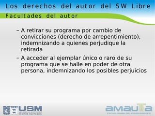 Los derechos del autor del SW Libre Facultades del autor A retirar su programa por cambio de convicciones (derecho de arrepentimiento), indemnizando a quienes perjudique la retirada A acceder al ejemplar único o raro de su programa que se halle en poder de otra persona, indemnizando los posibles perjuicios 