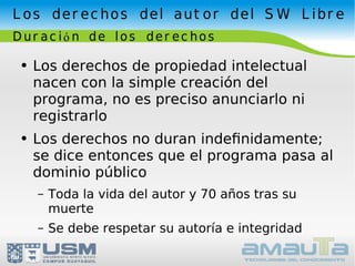 Los derechos del autor del SW Libre Duración de los derechos Los derechos de propiedad intelectual nacen con la simple creación del programa, no es preciso anunciarlo ni registrarlo Los derechos no duran indeﬁnidamente;  se dice entonces que el programa pasa al dominio público Toda la vida del autor y 70 años tras su muerte Se debe respetar su autoría e integridad 