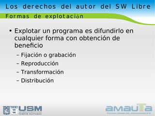 Los derechos del autor del SW Libre Formas de explotación Explotar un programa es difundirlo en cualquier forma con obtención de beneﬁcio Fijación o grabación Reproducción Transformación Distribución 