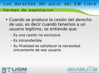 Los derechos del autor del SW Libre Formas de explotación Cuando se produce la cesión del derecho de uso, es decir cuando tenemos a un usuario legítimo, se entiende que: Es una cesión no exclusiva Es intransferible Su finalidad es satisfacer la necesidad únicamente de ese usuario 