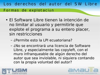 Los derechos del autor del SW Libre Formas de explotación El Software Libre tienen la intención de no limitar al usuario y permitirle que explote el programa a su entero placer, sin restricciones ¿Permite esto la LPI ecuatoriana? ¿No se encontrará una licencia de Software Libre, y especialmente las copyleft, con el muro infranqueable de algún derecho del autor que sea inviolable, ni siquiera contando con la propia voluntad del autor? 