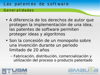 Las patentes de software Generalidades A diferencia de los derechos de autor que protegen la implementación de una idea, las patentes de software permiten proteger ideas y algoritmos Son la concesión de un monopolio sobre una invención durante un periodo limitado de 20 años Fabricación, distribución, comercialización y utilización del proceso o producto patentado 