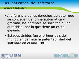 Las patentes de software Generalidades A diferencia de los derechos de autor que se conceden de forma automática y gratuita, las patentes se solicitan a una autoridad, por lo que tiene un costo elevado Estados Unidos fue el primer país del mundo en permitir la patentabilidad del software en el año 1981 