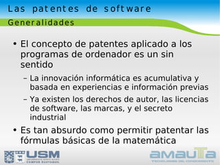 Las patentes de software Generalidades El concepto de patentes aplicado a los programas de ordenador es un sin sentido La innovación informática es acumulativa y basada en experiencias e información previas Ya existen los derechos de autor, las licencias de software, las marcas, y el secreto industrial Es tan absurdo como permitir patentar las fórmulas básicas de la matemática 