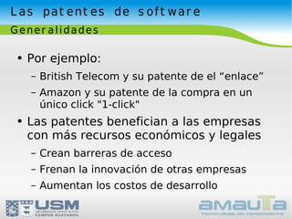 Las patentes de software Generalidades Por ejemplo: British Telecom y su patente de el “enlace” Amazon y su patente de la compra en un único click "1-click" Las patentes benefician a las empresas con más recursos económicos y legales Crean barreras de acceso Frenan la innovación de otras empresas Aumentan los costos de desarrollo 