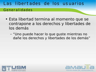Las libertades de los usuarios Generalidades Esta libertad termina al momento que se contrapone a los derechos y libertades de los demás “Uno puede hacer lo que guste mientras no dañe los derechos y libertades de los demás” 