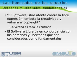 Las libertades de los usuarios Derechos y libertades fundamentales “El Software Libre atenta contra la libre expresión, embota la creatividad y vulnera el copyright” La verdad es todo lo contrario El Software Libre va en concordancia con los derechos y libertades que son considerados como fundamentales 