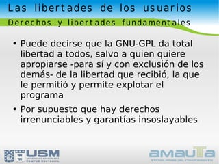 Las libertades de los usuarios Derechos y libertades fundamentales Puede decirse que la GNU-GPL da total libertad a todos, salvo a quien quiere apropiarse -para sí y con exclusión de los demás- de la libertad que recibió, la que le permitió y permite explotar el programa Por supuesto que hay derechos irrenunciables y garantías insoslayables 