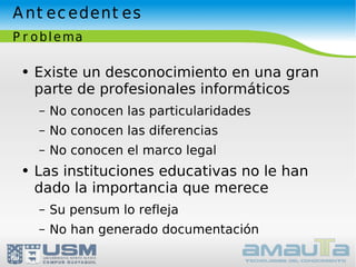 Antecedentes Problema Existe un desconocimiento en una gran parte de profesionales informáticos No conocen las particularidades No conocen las diferencias No conocen el marco legal Las instituciones educativas no le han dado la importancia que merece Su pensum lo refleja No han generado documentación 