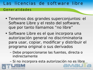 Las licencias de software libre Generalidades Tenemos dos grandes superconjuntos: el Software Libre y el resto del software, que por tanto llamamos “no libre” Software Libre es el que incorpora una autorización general no discriminatoria para usar, copiar, modiﬁcar y distribuir el programa original o sus derivados Debe proporcionarse las fuentes, directa o indirectamente Si no incorpora esta autorización no es libre 