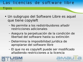 Las licencias de software libre Tipos Un subgrupo del Software Libre es aquel que tiene copyleft No permite a los redistribuidores añadir restricciones adicionales Asegura la perpetuación de la condición de libertad del software hasta su extinción Determina la imposibilidad jurídica de apropiarse del software libre El que no es copyleft puede ser modiﬁcado añadiendo restricciones a la licencia 