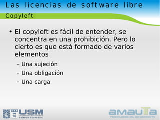 Las licencias de software libre Copyleft El copyleft es fácil de entender, se concentra en una prohibición. Pero lo cierto es que está formado de varios elementos Una sujeción Una obligación Una carga 