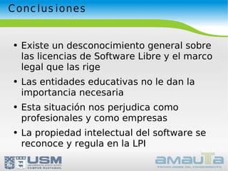 Conclusiones Existe un desconocimiento general sobre las licencias de Software Libre y el marco legal que las rige Las entidades educativas no le dan la importancia necesaria Esta situación nos perjudica como profesionales y como empresas La propiedad intelectual del software se reconoce y regula en la LPI 