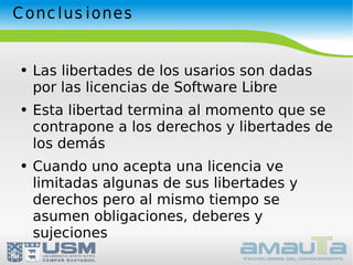 Conclusiones Las libertades de los usarios son dadas por las licencias de Software Libre Esta libertad termina al momento que se contrapone a los derechos y libertades de los demás Cuando uno acepta una licencia ve limitadas algunas de sus libertades y derechos pero al mismo tiempo se asumen obligaciones, deberes y sujeciones 