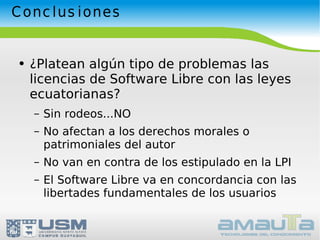 Conclusiones ¿Platean algún tipo de problemas las licencias de Software Libre con las leyes ecuatorianas? Sin rodeos...NO No afectan a los derechos morales o patrimoniales del autor No van en contra de los estipulado en la LPI El Software Libre va en concordancia con las libertades fundamentales de los usuarios 