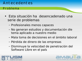 Antecedentes Problema Esta situación ha  desencadenado una serie de problemas Profesionales menos capaces No generan estudios y documentación dle tema aplicado a nuestro medio Mala toma de decisiones en el ámbito laboral Pérdida de dinero de las empresas Disminuye la velocidad de penetración del Software Libre en el país 