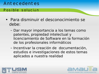 Antecedentes Posible solución Para disminuir el desconocimiento se debe: Dar mayor importancia a los temas como patentes, propiedad intelectual y licenciamiento de Software en la formación de los profesionales informáticos Incentivar la creación de  documentación, estudios e investigaciones de estos temas aplicados a nuestra realidad 