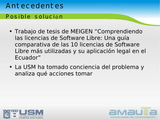 Antecedentes Posible solución Trabajo de tesis de MEIGEN “Comprendiendo las licencias de Software Libre: Una guía comparativa de las 10 licencias de Software Libre más utilizadas y su aplicación legal en el Ecuador” La USM ha tomado conciencia del problema y analiza qué acciones tomar  