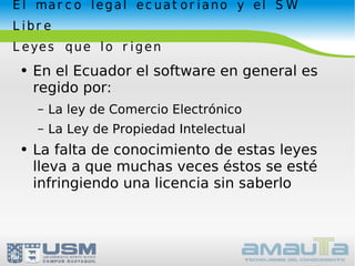 El marco legal ecuatoriano y el SW Libre Leyes que lo rigen En el Ecuador el software en general es regido por: La ley de Comercio Electrónico La Ley de Propiedad Intelectual La falta de conocimiento de estas leyes  lleva a que muchas veces éstos se esté infringiendo una licencia sin saberlo 