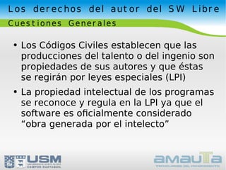 Los derechos del autor del SW Libre Cuestiones Generales Los Códigos Civiles establecen que las producciones del talento o del ingenio son propiedades de sus autores y que éstas se regirán por leyes especiales (LPI) La propiedad intelectual de los programas se reconoce y regula en la LPI ya que el software es oﬁcialmente considerado “obra generada por el intelecto” 