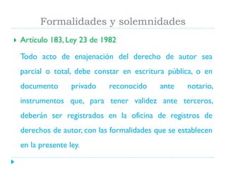 Formalidades y solemnidades


Artículo 183, Ley 23 de 1982
Todo acto de enajenación del derecho de autor sea
parcial o total, debe constar en escritura pública, o en

documento

privado

reconocido

ante

notario,

instrumentos que, para tener validez ante terceros,
deberán ser registrados en la oficina de registros de

derechos de autor, con las formalidades que se establecen
en la presente ley.

 