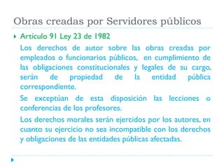 Obras creadas por Servidores públicos


Artículo 91 Ley 23 de 1982
Los derechos de autor sobre las obras creadas por
empleados o funcionarios públicos, en cumplimiento de
las obligaciones constitucionales y legales de su cargo,
serán de propiedad de la entidad pública
correspondiente.
Se exceptúan de esta disposición las lecciones o
conferencias de los profesores.
Los derechos morales serán ejercidos por los autores, en
cuanto su ejercicio no sea incompatible con los derechos
y obligaciones de las entidades públicas afectadas.

 