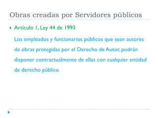 Obras creadas por Servidores públicos


Artículo 1, Ley 44 de 1993
Los empleados y funcionarios públicos que sean autores
de obras protegidas por el Derecho de Autor, podrán

disponer contractualmente de ellas con cualquier entidad
de derecho público

 