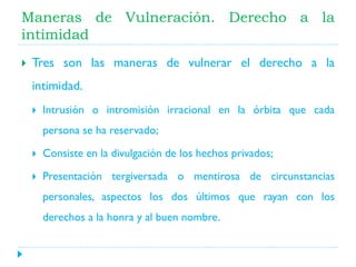 Maneras de Vulneración. Derecho a la
intimidad


Tres son las maneras de vulnerar el derecho a la
intimidad.


Intrusión o intromisión irracional en la órbita que cada
persona se ha reservado;



Consiste en la divulgación de los hechos privados;



Presentación tergiversada o mentirosa de circunstancias

personales, aspectos los dos últimos que rayan con los
derechos a la honra y al buen nombre.

 
