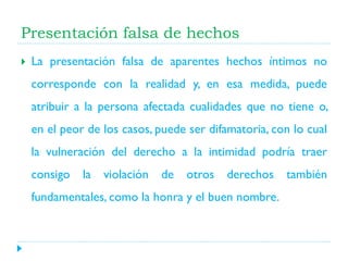 Presentación falsa de hechos


La presentación falsa de aparentes hechos íntimos no
corresponde con la realidad y, en esa medida, puede
atribuir a la persona afectada cualidades que no tiene o,
en el peor de los casos, puede ser difamatoria, con lo cual
la vulneración del derecho a la intimidad podría traer
consigo

la

violación

de

otros

derechos

fundamentales, como la honra y el buen nombre.

también

 