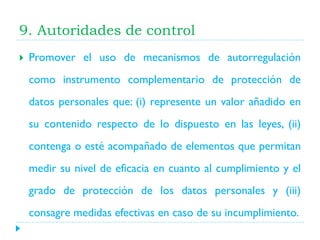 9. Autoridades de control


Promover el uso de mecanismos de autorregulación
como instrumento complementario de protección de
datos personales que: (i) represente un valor añadido en

su contenido respecto de lo dispuesto en las leyes, (ii)
contenga o esté acompañado de elementos que permitan
medir su nivel de eficacia en cuanto al cumplimiento y el
grado de protección de los datos personales y (iii)
consagre medidas efectivas en caso de su incumplimiento.

 