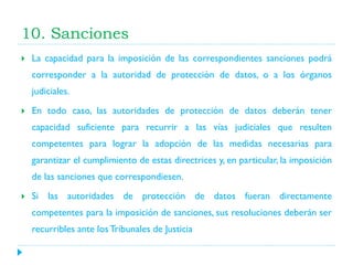10. Sanciones


La capacidad para la imposición de las correspondientes sanciones podrá
corresponder a la autoridad de protección de datos, o a los órganos
judiciales.



En todo caso, las autoridades de protección de datos deberán tener
capacidad suficiente para recurrir a las vías judiciales que resulten

competentes para lograr la adopción de las medidas necesarias para
garantizar el cumplimiento de estas directrices y, en particular, la imposición
de las sanciones que correspondiesen.


Si las autoridades de protección de datos fueran directamente
competentes para la imposición de sanciones, sus resoluciones deberán ser
recurribles ante los Tribunales de Justicia

 