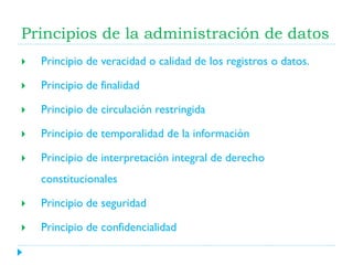 Principios de la administración de datos


Principio de veracidad o calidad de los registros o datos.



Principio de finalidad



Principio de circulación restringida



Principio de temporalidad de la información



Principio de interpretación integral de derecho
constitucionales



Principio de seguridad



Principio de confidencialidad

 
