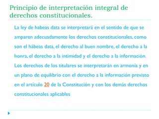 Principio de interpretación integral de
derechos constitucionales.
La ley de habeas data se interpretará en el sentido de que se

amparen adecuadamente los derechos constitucionales, como
son el hábeas data, el derecho al buen nombre, el derecho a la
honra, el derecho a la intimidad y el derecho a la información.
Los derechos de los titulares se interpretarán en armonía y en
un plano de equilibrio con el derecho a la información previsto
en el artículo 20 de la Constitución y con los demás derechos
constitucionales aplicables

 