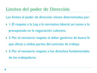 Limites del poder de Dirección
Los límites al poder de dirección vienen determinados por:


1. El respeto a la Ley, a la normativa laboral, así como a lo
preceptuado en la negociación colectiva.



2. Por el necesario respeto al deber genérico de buena fe
que afecta a ambas partes del contrato de trabajo.



3. Por el necesario respeto a los derechos fundamentales
de los trabajadores

 