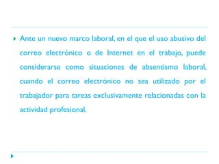 

Ante un nuevo marco laboral, en el que el uso abusivo del
correo electrónico o de Internet en el trabajo, puede
considerarse como situaciones de absentismo laboral,
cuando el correo electrónico no sea utilizado por el
trabajador para tareas exclusivamente relacionadas con la
actividad profesional.

 