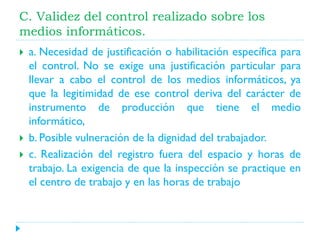 C. Validez del control realizado sobre los
medios informáticos.





a. Necesidad de justificación o habilitación específica para
el control. No se exige una justificación particular para
llevar a cabo el control de los medios informáticos, ya
que la legitimidad de ese control deriva del carácter de
instrumento de producción que tiene el medio
informático,
b. Posible vulneración de la dignidad del trabajador.
c. Realización del registro fuera del espacio y horas de
trabajo. La exigencia de que la inspección se practique en
el centro de trabajo y en las horas de trabajo

 