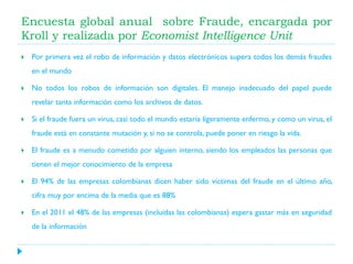 Encuesta global anual sobre Fraude, encargada por
Kroll y realizada por Economist Intelligence Unit


Por primera vez el robo de información y datos electrónicos supera todos los demás fraudes
en el mundo



No todos los robos de información son digitales. El manejo inadecuado del papel puede
revelar tanta información como los archivos de datos.



Si el fraude fuera un virus, casi todo el mundo estaría ligeramente enfermo, y como un virus, el
fraude está en constante mutación y, si no se controla, puede poner en riesgo la vida.



El fraude es a menudo cometido por alguien interno, siendo los empleados las personas que
tienen el mejor conocimiento de la empresa



El 94% de las empresas colombianas dicen haber sido víctimas del fraude en el último año,
cifra muy por encima de la media que es 88%



En el 2011 el 48% de las empresas (incluidas las colombianas) espera gastar más en seguridad
de la información

 