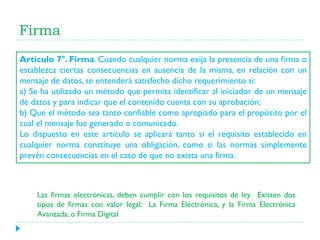 Firma
Artículo 7°. Firma. Cuando cualquier norma exija la presencia de una firma o
establezca ciertas consecuencias en ausencia de la misma, en relación con un
mensaje de datos, se entenderá satisfecho dicho requerimiento si:
a) Se ha utilizado un método que permita identificar al iniciador de un mensaje
de datos y para indicar que el contenido cuenta con su aprobación;
b) Que el método sea tanto confiable como apropiado para el propósito por el
cual el mensaje fue generado o comunicado.
Lo dispuesto en este artículo se aplicará tanto si el requisito establecido en
cualquier norma constituye una obligación, como si las normas simplemente
prevén consecuencias en el caso de que no exista una firma.

Las firmas electrónicas, deben cumplir con los requisitos de ley. Existen dos
tipos de firmas con valor legal: La Firma Electrónica, y la Firma Electrónica
Avanzada, o Firma Digital

 